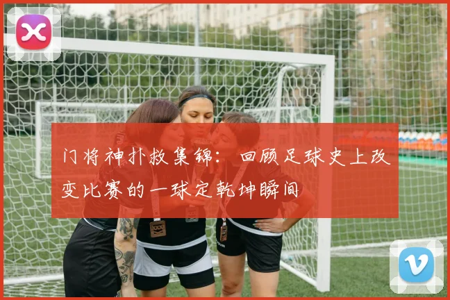 门将神扑救集锦：回顾足球史上改变比赛的一球定乾坤瞬间