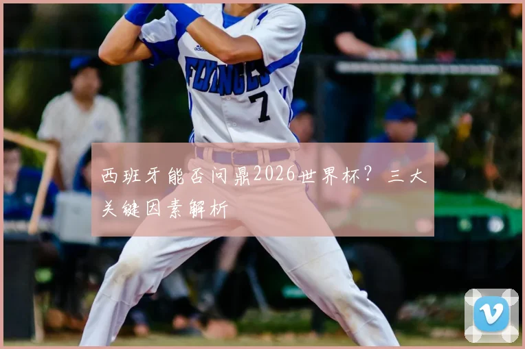 西班牙能否问鼎2026世界杯?三大关键因素解析