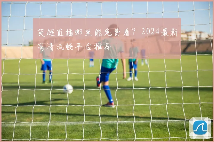 英超直播哪里能免费看?2024最新高清流畅平台推荐