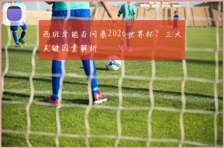 西班牙能否问鼎2026世界杯？三大关键因素解析