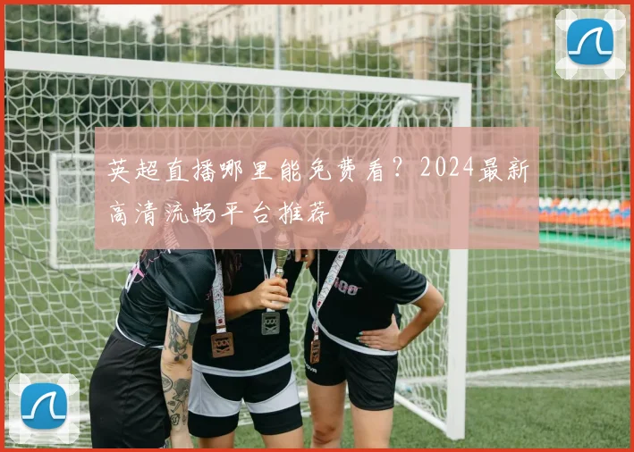 英超直播哪里能免费看？2024最新高清流畅平台推荐