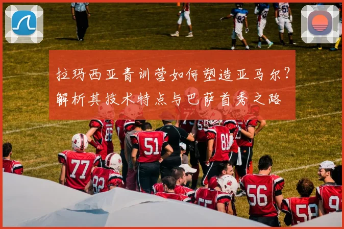 拉玛西亚青训营如何塑造亚马尔？解析其技术特点与巴萨首秀之路