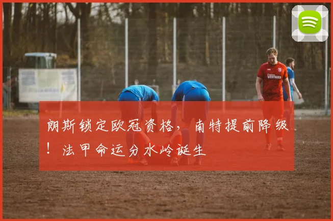 朗斯锁定欧冠资格，南特提前降级！法甲命运分水岭诞生