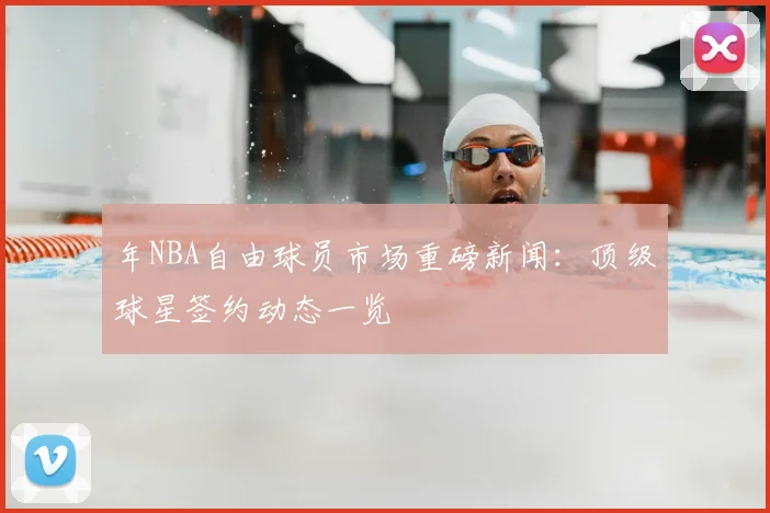 年NBA自由球员市场重磅新闻：顶级球星签约动态一览