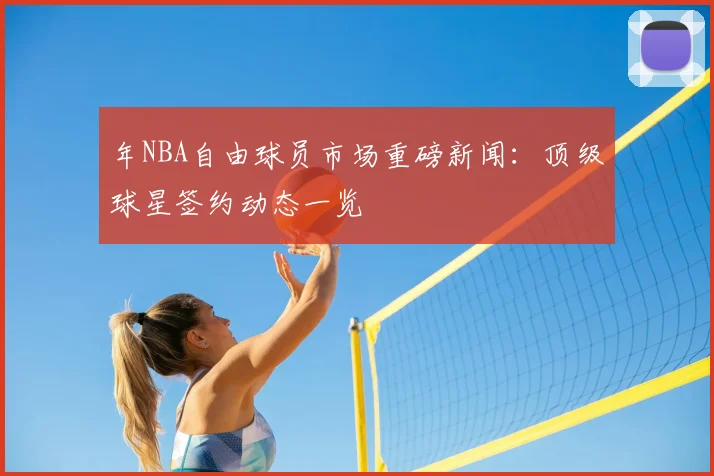 年NBA自由球员市场重磅新闻:顶级球星签约动态一览